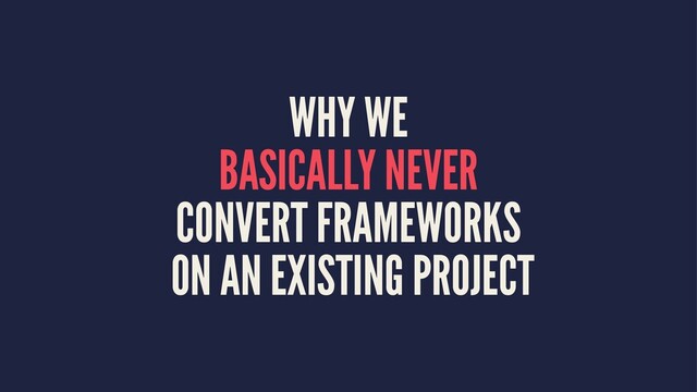 WHY WE
BASICALLY NEVER
CONVERT FRAMEWORKS
ON AN EXISTING PROJECT
