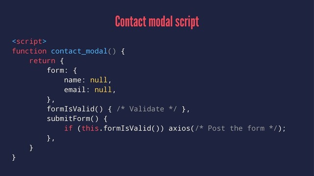 Contact modal script

function contact_modal() {
return {
form: {
name: null,
email: null,
},
formIsValid() { /* Validate */ },
submitForm() {
if (this.formIsValid()) axios(/* Post the form */);
},
}
}
