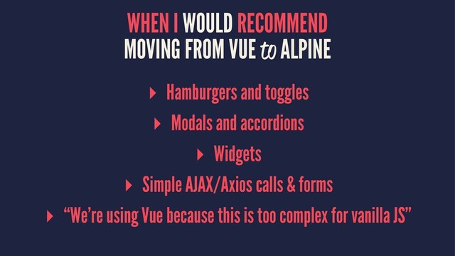 WHEN I WOULD RECOMMEND
MOVING FROM VUE to ALPINE
▸ Hamburgers and toggles
▸ Modals and accordions
▸ Widgets
▸ Simple AJAX/Axios calls & forms
▸ “We’re using Vue because this is too complex for vanilla JS”
