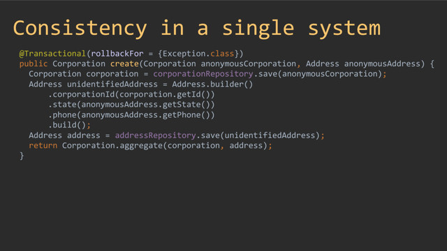 Consistency in a single system
@Transactional(rollbackFor = {Exception.class})
public Corporation create(Corporation anonymousCorporation, Address anonymousAddress) {
Corporation corporation = corporationRepository.save(anonymousCorporation);
Address unidentifiedAddress = Address.builder()
.corporationId(corporation.getId())
.state(anonymousAddress.getState())
.phone(anonymousAddress.getPhone())
.build();
Address address = addressRepository.save(unidentifiedAddress);
return Corporation.aggregate(corporation, address);
}
