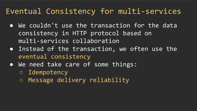 Eventual Consistency for multi-services
● We couldn't use the transaction for the data
consistency in HTTP protocol based on
multi-services collaboration
● Instead of the transaction, we often use the
eventual consistency
● We need take care of some things:
○ Idempotency
○ Message delivery reliability
