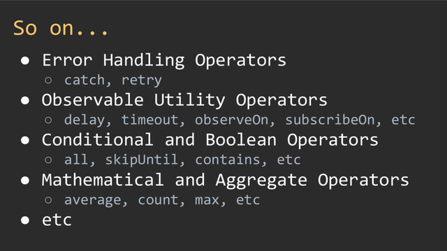 So on...
● Error Handling Operators
○ catch, retry
● Observable Utility Operators
○ delay, timeout, observeOn, subscribeOn, etc
● Conditional and Boolean Operators
○ all, skipUntil, contains, etc
● Mathematical and Aggregate Operators
○ average, count, max, etc
● etc
