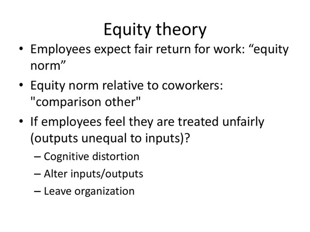 Equity theory
• Employees expect fair return for work: “equity
norm”
• Equity norm relative to coworkers:
"comparison other"
• If employees feel they are treated unfairly
(outputs unequal to inputs)?
– Cognitive distortion
– Alter inputs/outputs
– Leave organization
