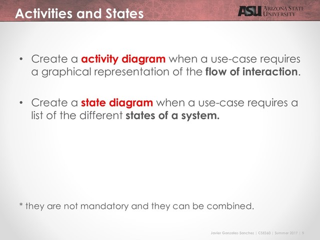 Javier Gonzalez-Sanchez | CSE360 | Summer 2017 | 5
Activities and States
• Create a activity diagram when a use-case requires
a graphical representation of the flow of interaction.
• Create a state diagram when a use-case requires a
list of the different states of a system.
* they are not mandatory and they can be combined.
