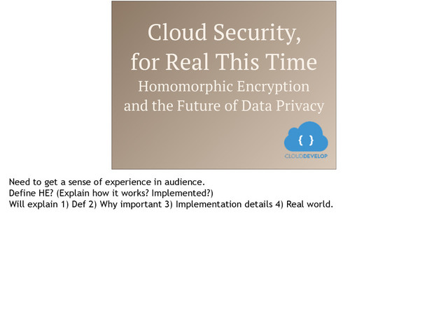 Cloud Security,
for Real This Time
Homomorphic Encryption
and the Future of Data Privacy
Need to get a sense of experience in audience.
Define HE? (Explain how it works? Implemented?)
Will explain 1) Def 2) Why important 3) Implementation details 4) Real world.
