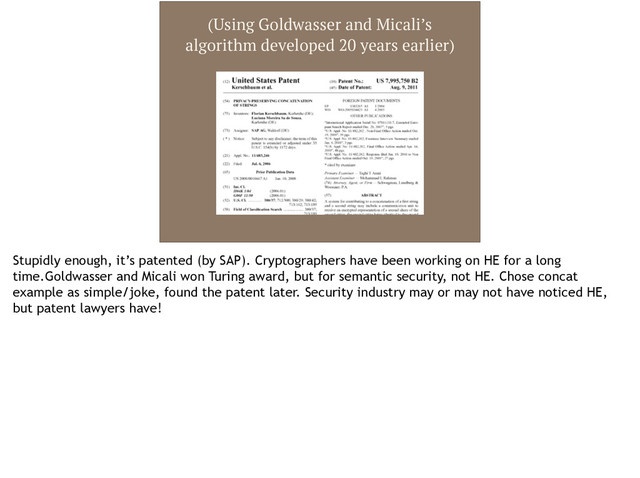 (Using Goldwasser and Micali’s
algorithm developed 20 years earlier)
Stupidly enough, it’s patented (by SAP). Cryptographers have been working on HE for a long
time.Goldwasser and Micali won Turing award, but for semantic security, not HE. Chose concat
example as simple/joke, found the patent later. Security industry may or may not have noticed HE,
but patent lawyers have!
