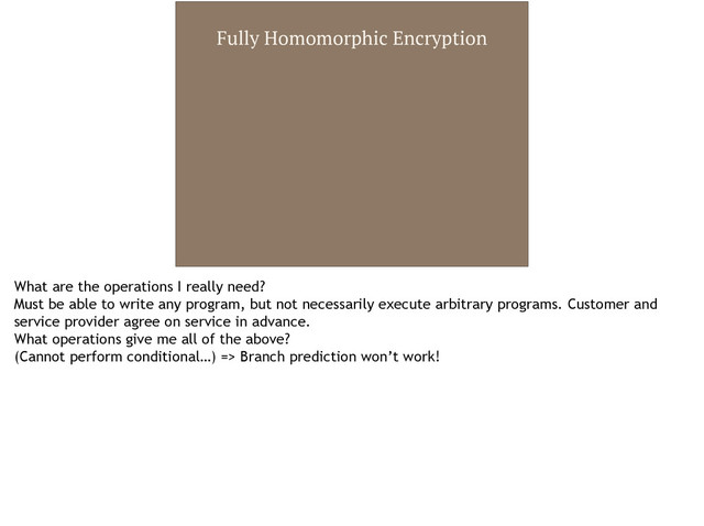 Fully Homomorphic Encryption
What are the operations I really need?
Must be able to write any program, but not necessarily execute arbitrary programs. Customer and
service provider agree on service in advance.
What operations give me all of the above?
(Cannot perform conditional…) => Branch prediction won’t work!
