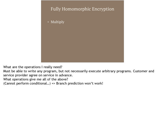Fully Homomorphic Encryption
• Multiply
What are the operations I really need?
Must be able to write any program, but not necessarily execute arbitrary programs. Customer and
service provider agree on service in advance.
What operations give me all of the above?
(Cannot perform conditional…) => Branch prediction won’t work!
