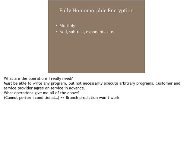 Fully Homomorphic Encryption
• Multiply
• Add, subtract, exponents, etc.
What are the operations I really need?
Must be able to write any program, but not necessarily execute arbitrary programs. Customer and
service provider agree on service in advance.
What operations give me all of the above?
(Cannot perform conditional…) => Branch prediction won’t work!

