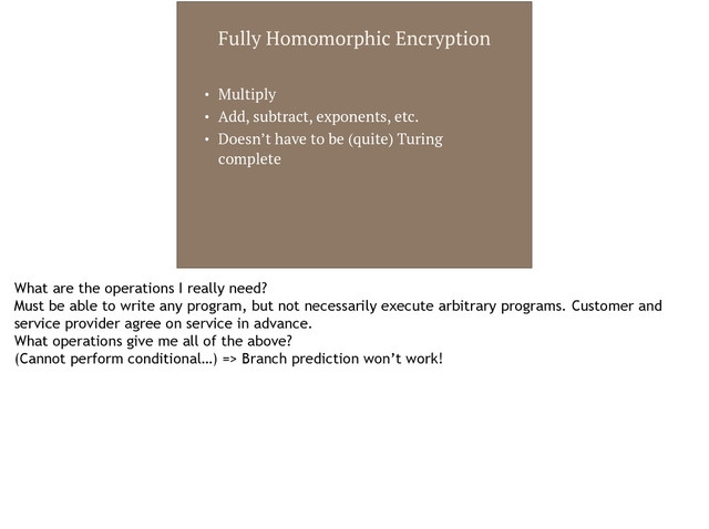 Fully Homomorphic Encryption
• Multiply
• Add, subtract, exponents, etc.
• Doesn’t have to be (quite) Turing
complete
What are the operations I really need?
Must be able to write any program, but not necessarily execute arbitrary programs. Customer and
service provider agree on service in advance.
What operations give me all of the above?
(Cannot perform conditional…) => Branch prediction won’t work!
