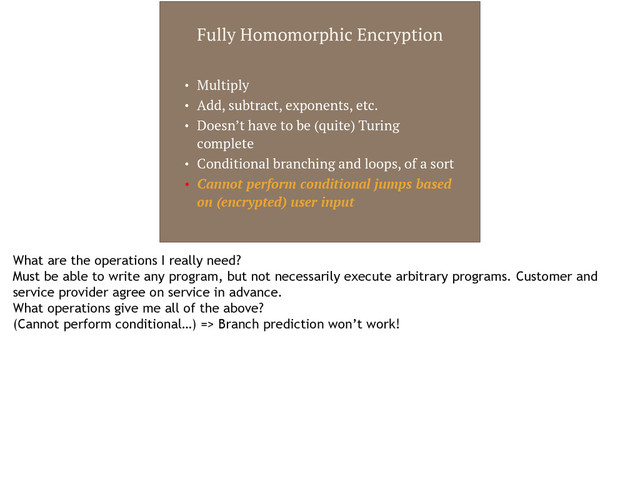 Fully Homomorphic Encryption
• Multiply
• Add, subtract, exponents, etc.
• Doesn’t have to be (quite) Turing
complete
• Conditional branching and loops, of a sort
• Cannot perform conditional jumps based
on (encrypted) user input
What are the operations I really need?
Must be able to write any program, but not necessarily execute arbitrary programs. Customer and
service provider agree on service in advance.
What operations give me all of the above?
(Cannot perform conditional…) => Branch prediction won’t work!
