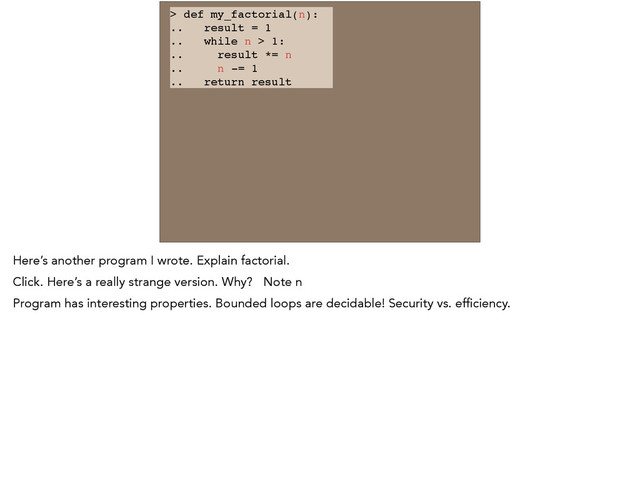 > def my_factorial(n): !
.. result = 1 !
.. while n > 1: !
.. result *= n !
.. n -= 1 !
.. return result
Here’s another program I wrote. Explain factorial.
Click. Here’s a really strange version. Why? Note n
Program has interesting properties. Bounded loops are decidable! Security vs. efficiency.
