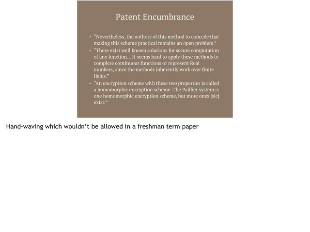 Patent Encumbrance
• “Nevertheless, the authors of this method to concede that
making this scheme practical remains an open problem.”
• “There exist well known solutions for secure computation
of any function… It seems hard to apply these methods to
complete continuous functions or represent Real
numbers, since the methods inherently work over finite
fields.”
• “An encryption scheme with these two properties is called
a homomorphic encryption scheme. The Paillier system is
one homomorphic encryption scheme, but more ones [sic]
exist.”
Hand-waving which wouldn’t be allowed in a freshman term paper
