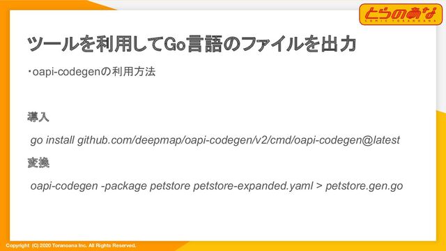 Copyright (C) 2020 Toranoana Inc. All Rights Reserved.
ツールを利用してGo言語のファイルを出力 
・oapi-codegenの利用方法
導入
go install github.com/deepmap/oapi-codegen/v2/cmd/oapi-codegen@latest
変換
oapi-codegen -package petstore petstore-expanded.yaml > petstore.gen.go
