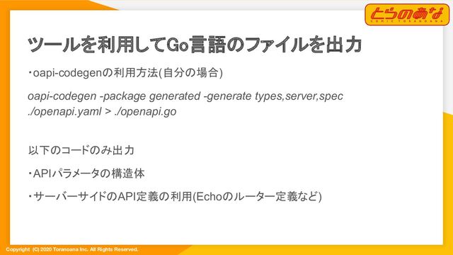 Copyright (C) 2020 Toranoana Inc. All Rights Reserved.
ツールを利用してGo言語のファイルを出力 
・oapi-codegenの利用方法(自分の場合)
oapi-codegen -package generated -generate types,server,spec
./openapi.yaml > ./openapi.go
以下のコードのみ出力
・APIパラメータの構造体
・サーバーサイドのAPI定義の利用(Echoのルーター定義など)
