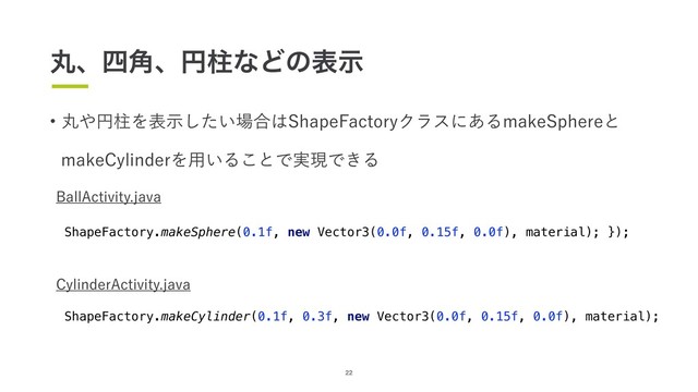 22
wؙ΍ԁபΛද͍ࣔͨ͠৔߹͸4IBQF'BDUPSZΫϥεʹ͋ΔNBLF4QIFSFͱ
NBLF$ZMJOEFSΛ༻͍Δ͜ͱͰ࣮ݱͰ͖Δ
#BMM"DUJWJUZKBWB
ShapeFactory.makeSphere(0.1f, new Vector3(0.0f, 0.15f, 0.0f), material); });
$ZMJOEFS"DUJWJUZKBWB
ShapeFactory.makeCylinder(0.1f, 0.3f, new Vector3(0.0f, 0.15f, 0.0f), material);
ؙɺ࢛֯ɺԁபͳͲͷදࣔ
