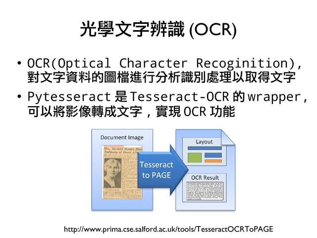 ●
OCR(Optical Character Recoginition),
對文字資料的圖檔進行分析識別處理以取得文字
●
Pytesseract 是 Tesseract-OCR 的 wrapper,
可以將影像轉成文字 , 實現 OCR 功能
光學文字辨識 (OCR)
http://www.prima.cse.salford.ac.uk/tools/TesseractOCRToPAGE
