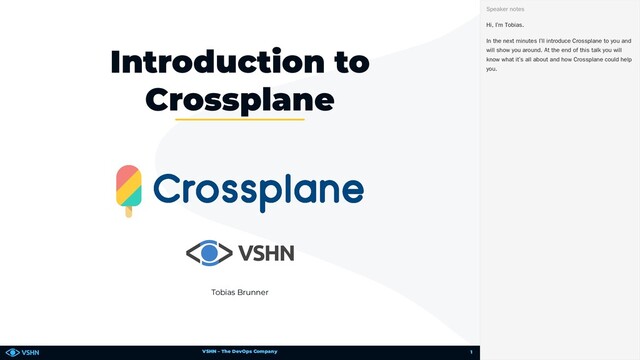 VSHN – The DevOps Company
Tobias Brunner
Introduction to
Crossplane
Hi, I’m Tobias.
In the next minutes I’ll introduce Crossplane to you and
will show you around. At the end of this talk you will
know what it’s all about and how Crossplane could help
you.
Speaker notes
1
