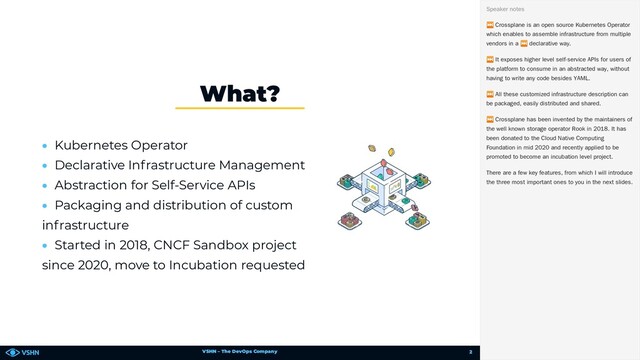 VSHN – The DevOps Company
• Kubernetes Operator
• Declarative Infrastructure Management
• Abstraction for Self-Service APIs
• Packaging and distribution of custom
infrastructure
• Started in 2018, CNCF Sandbox project
since 2020, move to Incubation requested
What?
⏭ Crossplane is an open source Kubernetes Operator
which enables to assemble infrastructure from multiple
vendors in a
⏭ declarative way.
⏭ It exposes higher level self-service APIs for users of
the platform to consume in an abstracted way, without
having to write any code besides YAML.
⏭ All these customized infrastructure description can
be packaged, easily distributed and shared.
⏭ Crossplane has been invented by the maintainers of
the well known storage operator Rook in 2018. It has
been donated to the Cloud Native Computing
Foundation in mid 2020 and recently applied to be
promoted to become an incubation level project.
There are a few key features, from which I will introduce
the three most important ones to you in the next slides.
Speaker notes
2
