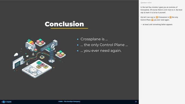 VSHN – The DevOps Company
• Crossplane is …
• … the only Control Plane …
• … you ever need again.
Conclusion
🥳 In the last few minutes I gave you an overview of
Crossplane. Of course there’s a lot more to it, the best
way to learn it is to try it yourself.
And all I can say is:
⏭ Crossplane is
⏭ the only
Control Plane
⏭ you ever need again.
→ at least until something better appears
Speaker notes
11
