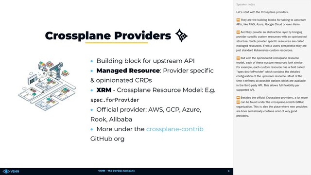 VSHN – The DevOps Company
• Building block for upstream API
• Managed Resource: Provider speci c
& opinionated CRDs
• XRM - Crossplane Resource Model: E.g.
spec.forProvider
• Of cial provider: AWS, GCP, Azure,
Rook, Alibaba
• More under the
GitHub org
Crossplane Providers ✨
crossplane-contrib
Let’s start with the Crossplane providers.
⏭ They are the building blocks for talking to upstream
APIs, like AWS, Azure, Google Cloud or even Helm.
⏭ And they provide an abstraction layer by bringing
provider specific custom resources with an opinionated
structure. Such provider specific resources are called
managed resources. From a users perspective they are
just standard Kubernetes custom resources.
⏭ But with the opinionated Crossplane resource
model, each of these custom resources look similar.
For example, each custom resource has a field called
"spec dot forProvider" which contains the detailed
configuration of the upstream resource. Most of the
time it reflects all possible options which are available
in the third-party API. This allows full flexibility per
supported API.
⏭ Besides the official Crossplane providers, a lot more
⏭ can be found under the crossplane-contrib GitHub
organization. This is also the place where new providers
are born and already contains a lot of very good
providers.
Speaker notes
3
