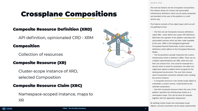 VSHN – The DevOps Company
Composite Resource De nition (XRD)
API de nition, opinionated CRD - XRM
Composition
Collection of resources
Composite Resource (XR)
Cluster-scope instance of XRD,
selected Composition
Composite Resource Claim (XRC)
Namespace-scoped instance, maps to
XR
Crossplane Compositions
🥏 The next key feature are the Crossplane compositions.
This feature allows for custom and opinionated
infrastructure definitions which can be easily composed
and provided to the user of the platform in a self-
service way.
This feature consists of four object types which we will
now getting to know.
• The first one are Composite resource definitions -
called XRD - which define the custom API definitions.
With them the operator of the platform describes the
opinionated services which are then made available
to the user. XRDs in the background generate
Crossplane-flavored Kubernetes custom resource
definitions which adhere to the Crossplane Resource
Model.
• The Compositions actually implement the custom
infrastructure which is defined in XRDs. There can be
multiple implementations per XRD, which the user
then can choose from. One could for example be a
service which is tuned for production, the other one
might have options enabled which are great for the
development environment. The user then choses
which Composition should be selected when creating
the service instance.
• A composite resource is the cluster-scope object to
instantiate a custom service, implemented by the
selected composition.
• And with composite resource claims the user of the
platform specifies the infrastructure needs on a
namespace scope. This can be done for example
together with the application deployment.
By splitting cluster-scope and namespace-scope
objects, security constraints can be easily implemented
Speaker notes
4
