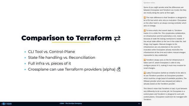 VSHN – The DevOps Company
• CLI Tool vs. Control-Plane
• State le handling vs. Reconciliation
• Full infra vs. pieces of it
• Crossplane can use Terraform providers (alpha) 💪
Comparison to Terraform ⇄
Some of you might wonder what the differences are
between Crossplane and Terraform as it looks like they
are mostly doing the same at first sight.
⏭ The main difference is that Terraform is designed to
be a CLI tool which acts only on invocation. Crossplane
on the other hand is an always running controller which
acts on change.
⏭ To know what’s the current state is, Terraform
tracks it in a state file. This complicates collaboration
on infrastructure and full automation a lot, mainly
because of state file locking mechanisms needed. If
the actual state differs to the one in the state file, bad
things may happen. Manual changes to the
infrastructure are only detected on the next CLI
invocation while Crossplane actively reconciles the
infrastructure all the time and makes manual changes
impossible to stay undetected.
⏭ Terraform always acts on the full infrastructure it
takes care of, where Crossplane is able to only
configure pieces of it, making it much less invasive for
small changes.
⏭ Lately Crossplane started an initiative to be able to
re-use Terraform providers as Crossplane providers
which could be a huge boost of available providers. The
VMware provider which was released just lately is
actually based on the Terraform provider.
This doesn’t mean that Terraform is bad, it just behaves
very differently to do a similar job. As Crossplane is a
control-plane and Terraform is designed to work with
control-planes, Crossplane could even be managed with
Terraform.
Speaker notes
6
