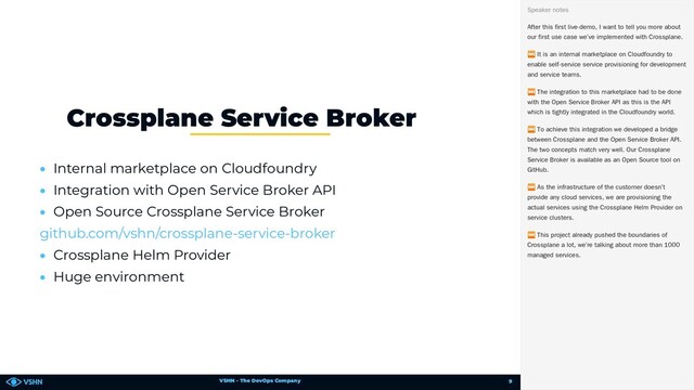 VSHN – The DevOps Company
• Internal marketplace on Cloudfoundry
• Integration with Open Service Broker API
• Open Source Crossplane Service Broker
• Crossplane Helm Provider
• Huge environment
Crossplane Service Broker
🧩
github.com/vshn/crossplane-service-broker
After this first live-demo, I want to tell you more about
our first use case we’ve implemented with Crossplane.
⏭ It is an internal marketplace on Cloudfoundry to
enable self-service service provisioning for development
and service teams.
⏭ The integration to this marketplace had to be done
with the Open Service Broker API as this is the API
which is tightly integrated in the Cloudfoundry world.
⏭ To achieve this integration we developed a bridge
between Crossplane and the Open Service Broker API.
The two concepts match very well. Our Crossplane
Service Broker is available as an Open Source tool on
GitHub.
⏭ As the infrastructure of the customer doesn’t
provide any cloud services, we are provisioning the
actual services using the Crossplane Helm Provider on
service clusters.
⏭ This project already pushed the boundaries of
Crossplane a lot, we’re talking about more than 1000
managed services.
Speaker notes
9
