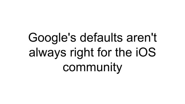 Google's defaults aren't
always right for the iOS
community
