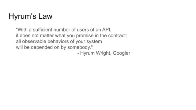 Hyrum's Law
"With a sufficient number of users of an API,
it does not matter what you promise in the contract:
all observable behaviors of your system
will be depended on by somebody."
- Hyrum Wright, Googler
