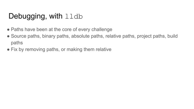 Debugging, with lldb
● Paths have been at the core of every challenge
● Source paths, binary paths, absolute paths, relative paths, project paths, build
paths
● Fix by removing paths, or making them relative
