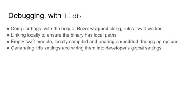 Debugging, with lldb
● Compiler flags, with the help of Bazel wrapped clang, rules_swift worker
● Linking locally to ensure the binary has local paths
● Empty swift module, locally compiled and bearing embedded debugging options
● Generating lldb settings and wiring them into developer's global settings
