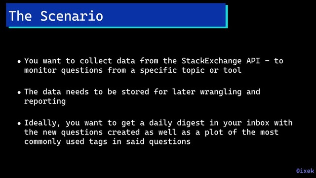 • You want to collect data from the StackExchange API - to
monitor questions from a specific topic or tool
• The data needs to be stored for later wrangling and
reporting
• Ideally, you want to get a daily digest in your inbox with
the new questions created as well as a plot of the most
commonly used tags in said questions
The Scenario
@ixek

