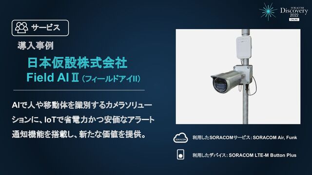 日本仮設株式会社
Field AIⅡ（フィールドアイII）
AIで人や移動体を識別するカメラソリュー
ションに、IoTで省電力かつ安価なアラート
通知機能を搭載し、新たな価値を提供。
利用したSORACOMサービス：SORACOM Air, Funk
利用したデバイス：SORACOM LTE-M Button Plus
導入事例
サービス
