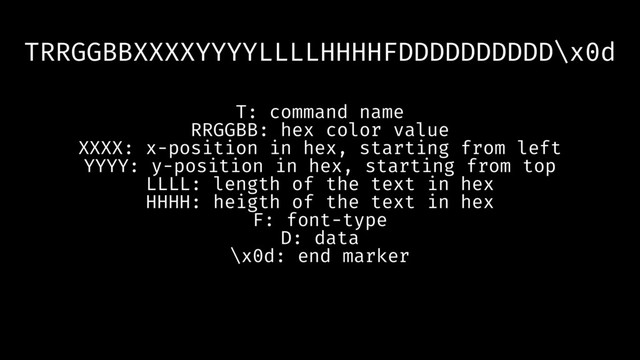 TRRGGBBXXXXYYYYLLLLHHHHFDDDDDDDDDD\x0d
T: command name
RRGGBB: hex color value
XXXX: x-position in hex, starting from left
YYYY: y-position in hex, starting from top
LLLL: length of the text in hex
HHHH: heigth of the text in hex
F: font-type
D: data
\x0d: end marker
