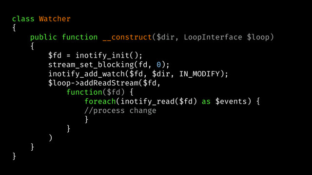 class Watcher
{
public function __construct($dir, LoopInterface $loop)
{
$fd = inotify_init();
stream_set_blocking(fd, 0);
inotify_add_watch($fd, $dir, IN_MODIFY);
$loop->addReadStream($fd,
function($fd) {
foreach(inotify_read($fd) as $events) {
//process change
}
}
)
}
}
