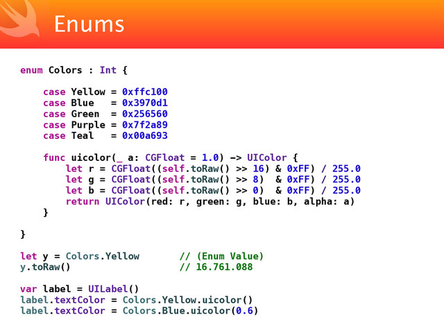 Enums
enum Colors : Int {
case Yellow = 0xffc100
case Blue = 0x3970d1
case Green = 0x256560
case Purple = 0x7f2a89
case Teal = 0x00a693
func uicolor(_ a: CGFloat = 1.0) -> UIColor {
let r = CGFloat((self.toRaw() >> 16) & 0xFF) / 255.0
let g = CGFloat((self.toRaw() >> 8) & 0xFF) / 255.0
let b = CGFloat((self.toRaw() >> 0) & 0xFF) / 255.0
return UIColor(red: r, green: g, blue: b, alpha: a)
}
}
let y = Colors.Yellow // (Enum Value)
y.toRaw() // 16.761.088
var label = UILabel()
label.textColor = Colors.Yellow.uicolor()
label.textColor = Colors.Blue.uicolor(0.6)
