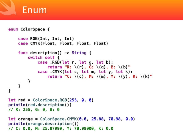 Enum
enum ColorSpace {
case RGB(Int, Int, Int)
case CMYK(Float, Float, Float, Float)
func description() -> String {
switch self {
case .RGB(let r, let g, let b):
return "R: \(r), G: \(g), B: \(b)"
case .CMYK(let c, let m, let y, let k):
return "C: \(c), M: \(m), Y: \(y), K: \(k)"
}
}
}
let red = ColorSpace.RGB(255, 0, 0)
println(red.description())
// R: 255, G: 0, B: 0
let orange = ColorSpace.CMYK(0.0, 25.88, 70.98, 0.0)
println(orange.description())
// C: 0.0, M: 25.87999, Y: 70.98000, K: 0.0
