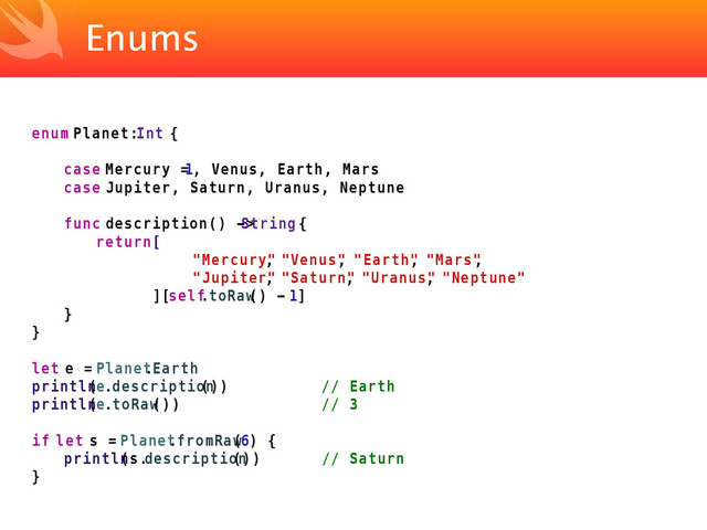 Enums
enum Planet: Int {
case Mercury =
1, Venus, Earth, Mars
case Jupiter, Saturn, Uranus, Neptune
func description() ->
String {
return [
"Mercury"
, "Venus"
, "Earth"
, "Mars"
,
"Jupiter"
, "Saturn"
, "Uranus"
, "Neptune"
][self
.toRaw
() - 1]
}
}
let e = Planet
.Earth
println
(e.description
()) // Earth
println
(e.toRaw
()) // 3
if let s = Planet
.fromRaw
(6) {
println
(s.description
()) // Saturn
}
