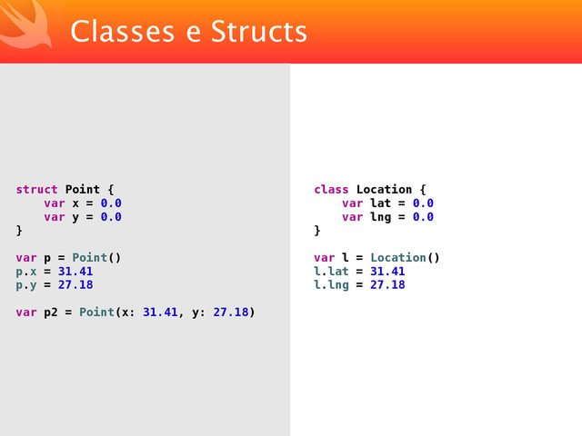 Classes e Structs
struct Point {
var x = 0.0
var y = 0.0
}
var p = Point()
p.x = 31.41
p.y = 27.18
var p2 = Point(x: 31.41, y: 27.18)
class Location {
var lat = 0.0
var lng = 0.0
}
var l = Location()
l.lat = 31.41
l.lng = 27.18
