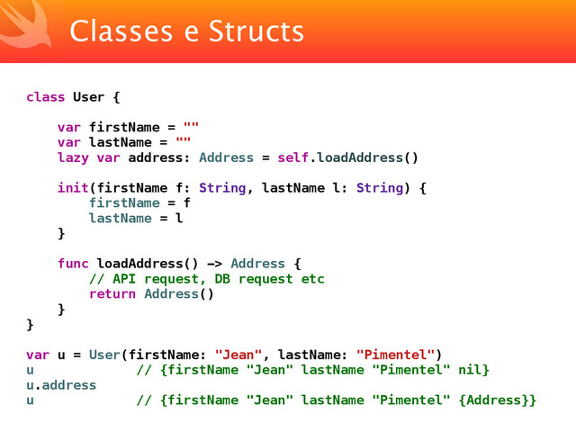 Classes e Structs
class User {
var firstName = ""
var lastName = ""
lazy var address: Address = self.loadAddress()
init(firstName f: String, lastName l: String) {
firstName = f
lastName = l
}
func loadAddress() -> Address {
// API request, DB request etc
return Address()
}
}
var u = User(firstName: "Jean", lastName: "Pimentel")
u // {firstName "Jean" lastName "Pimentel" nil}
u.address
u // {firstName "Jean" lastName "Pimentel" {Address}}
