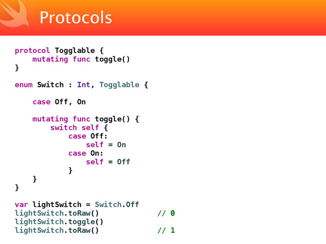 Protocols
protocol Togglable {
mutating func toggle()
}
enum Switch : Int, Togglable {
case Off, On
mutating func toggle() {
switch self {
case Off:
self = On
case On:
self = Off
}
}
}
var lightSwitch = Switch.Off
lightSwitch.toRaw() // 0
lightSwitch.toggle()
lightSwitch.toRaw() // 1
