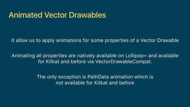 Animated Vector Drawables
It allow us to apply animations for some properties of a Vector Drawable
Animating all properties are natively available on Lollipop+ and available
for Kitkat and before via VectorDrawableCompat.
The only exception is PathData animation which is
not available for Kitkat and before
