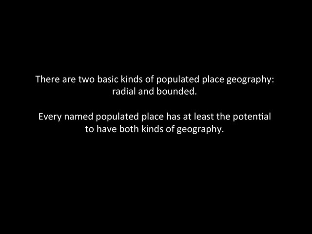 There	  are	  two	  basic	  kinds	  of	  populated	  place	  geography:	  	  
radial	  and	  bounded.	  	  
	  
Every	  named	  populated	  place	  has	  at	  least	  the	  poten@al	  	  
to	  have	  both	  kinds	  of	  geography.	  	  
