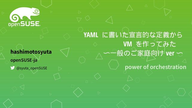 YAML に書いた宣言的な定義から
VM を作ってみた　
〜一般のご家庭向け ver 〜
power of orchestration
openSUSE-ja
hashimotosyuta
@syuta_openSUSE
