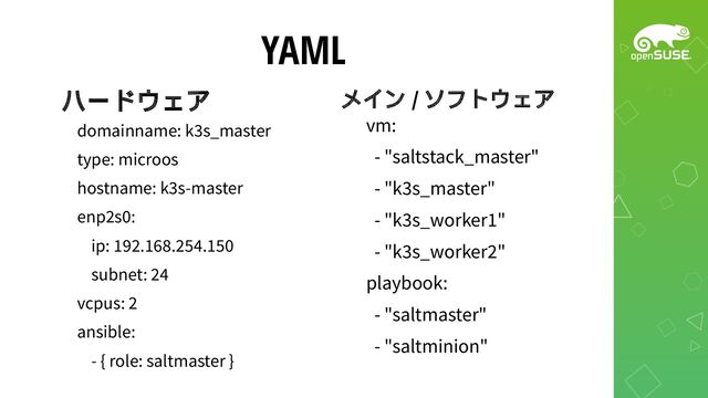 YAML
ハードウェア
domainname: k3s_master
type: microos
hostname: k3s-master
enp2s0:
ip: 192.168.254.150
subnet: 24
vcpus: 2
ansible:
- { role: saltmaster }
vm:
- "saltstack_master"
- "k3s_master"
- "k3s_worker1"
- "k3s_worker2"
playbook:
- "saltmaster"
- "saltminion"
メイン / ソフトウェア
