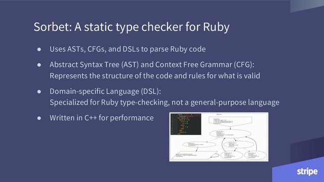 Sorbet: A static type checker for Ruby
● Uses ASTs, CFGs, and DSLs to parse Ruby code
● Abstract Syntax Tree (AST) and Context Free Grammar (CFG):
Represents the structure of the code and rules for what is valid
● Domain-specific Language (DSL):
Specialized for Ruby type-checking, not a general-purpose language
● Written in C++ for performance
