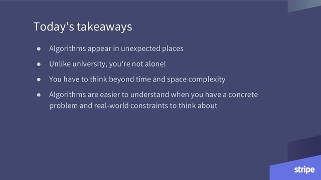● Algorithms appear in unexpected places
● Unlike university, you're not alone!
● You have to think beyond time and space complexity
● Algorithms are easier to understand when you have a concrete
problem and real-world constraints to think about
Today's takeaways
