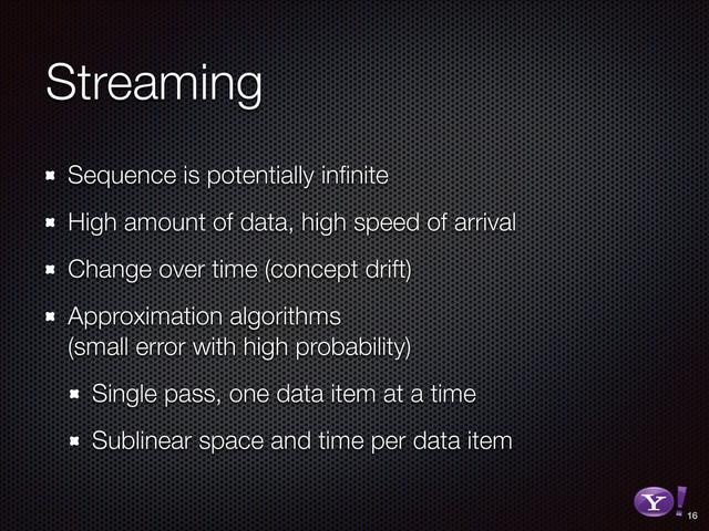 Streaming
Sequence is potentially inﬁnite
High amount of data, high speed of arrival
Change over time (concept drift)
Approximation algorithms 
(small error with high probability)
Single pass, one data item at a time
Sublinear space and time per data item
16
RGB color version - for online/web use
3D Y-Bang Logo
