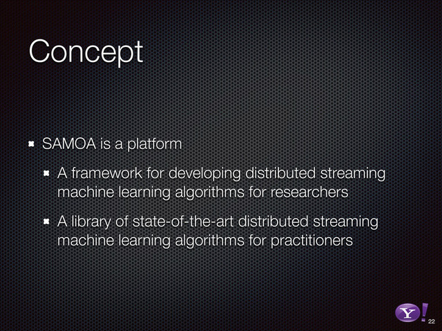 Concept
SAMOA is a platform
A framework for developing distributed streaming
machine learning algorithms for researchers
A library of state-of-the-art distributed streaming
machine learning algorithms for practitioners
22
RGB color version - for online/web use
3D Y-Bang Logo

